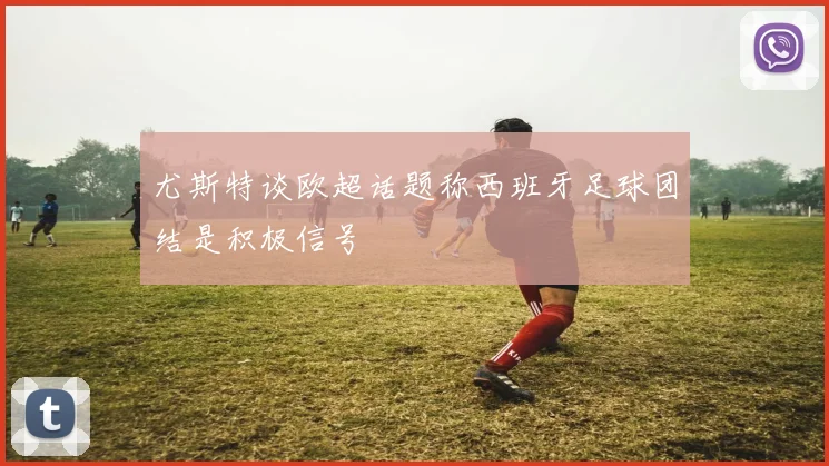尤斯特谈欧超话题称西班牙足球团结是积极信号