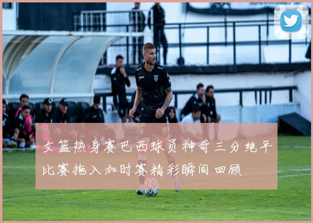 女篮热身赛巴西球员神奇三分绝平比赛拖入加时赛精彩瞬间回顾