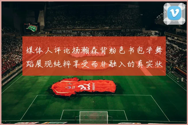 媒体人评论杨瀚森背粉色书包学舞蹈展现纯粹享受而非融入的真实状态
