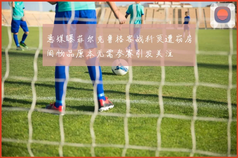 意媒曝菲尔克鲁格客战科莫遭窃房间物品原本无需参赛引发关注