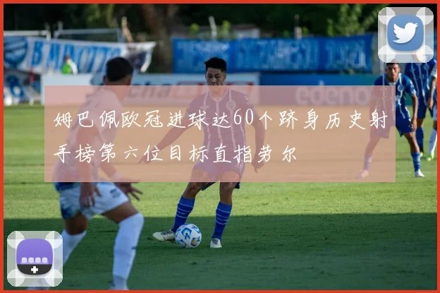 姆巴佩欧冠进球达60个跻身历史射手榜第六位目标直指劳尔