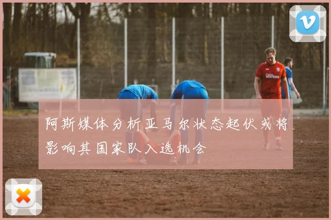 阿斯媒体分析亚马尔状态起伏或将影响其国家队入选机会