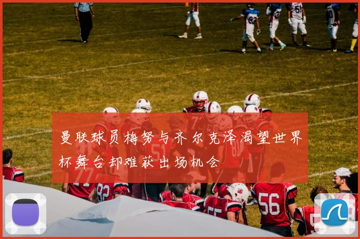 曼联球员梅努与齐尔克泽渴望世界杯舞台却难获出场机会