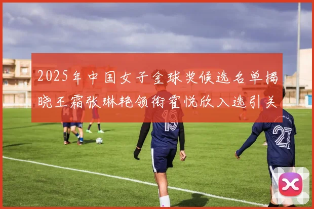 2025年中国女子金球奖候选名单揭晓王霜张琳艳领衔霍悦欣入选引关注