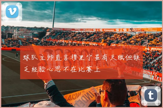 球队主帅直言穆里宁虽有天赋但缺乏经验心思不在比赛上