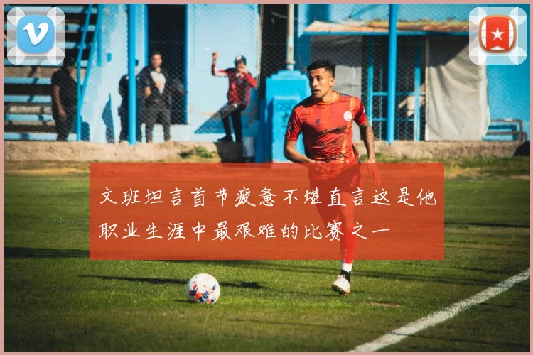 文班坦言首节疲惫不堪直言这是他职业生涯中最艰难的比赛之一
