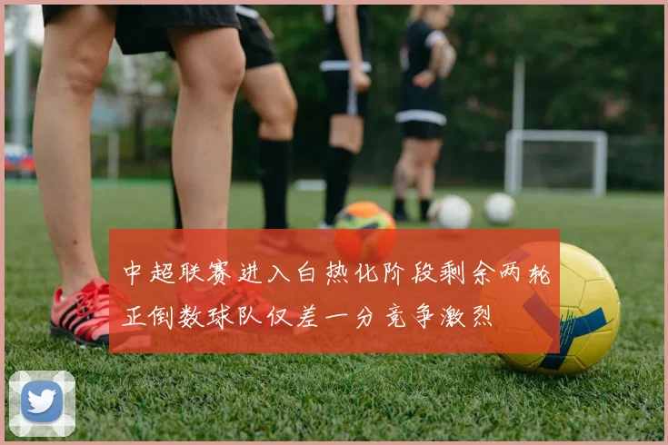 中超联赛进入白热化阶段剩余两轮正倒数球队仅差一分竞争激烈