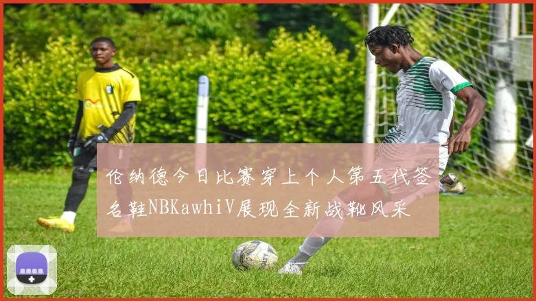 伦纳德今日比赛穿上个人第五代签名鞋NBKawhiV展现全新战靴风采