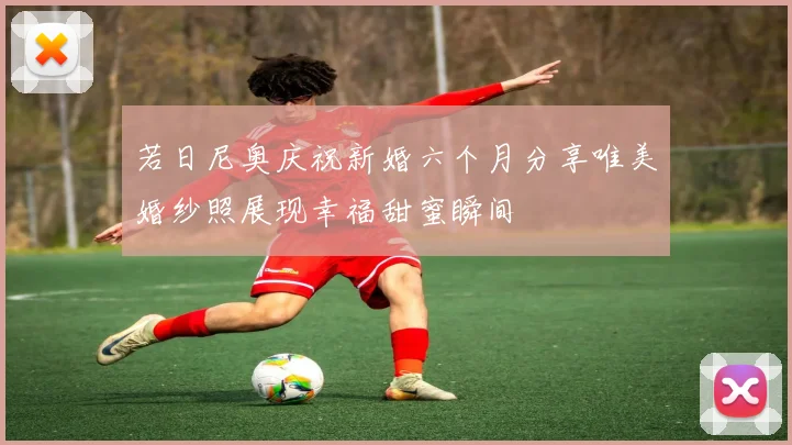 若日尼奥庆祝新婚六个月分享唯美婚纱照展现幸福甜蜜瞬间