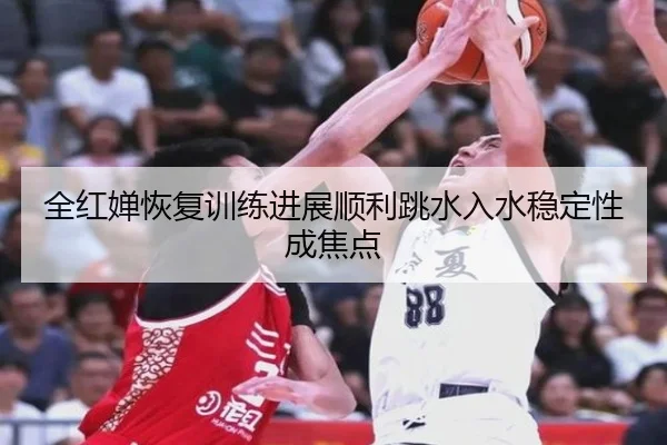 全红婵恢复训练进展顺利跳水入水稳定性成焦点